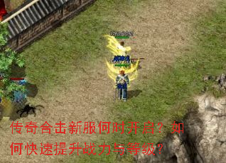 传奇合击新服何时开启?如何快速提升战力与等级? 传奇合击新服何时开启?如何快速提升战力与等级?