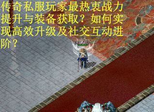 传奇私服玩家最热衷战力提升与装备获取？如何实现高效升级及社交互动进阶？