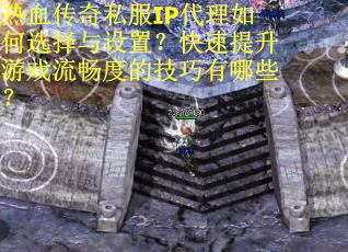 热血传奇私服IP代理如何选择与设置？快速提升游戏流畅度的技巧有哪些？