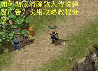 如何彻底清除散人传说弹窗广告？实用攻略教程分享